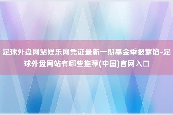 足球外盘网站娱乐网凭证最新一期基金季报露馅-足球外盘网站有哪些推荐(中国)官网入口