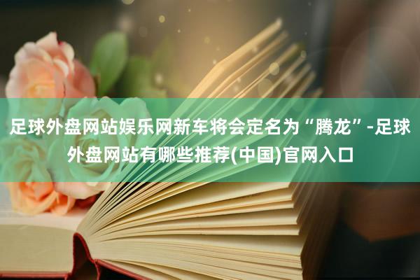 足球外盘网站娱乐网新车将会定名为“腾龙”-足球外盘网站有哪些推荐(中国)官网入口