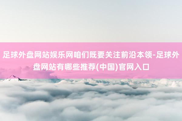 足球外盘网站娱乐网咱们既要关注前沿本领-足球外盘网站有哪些推荐(中国)官网入口