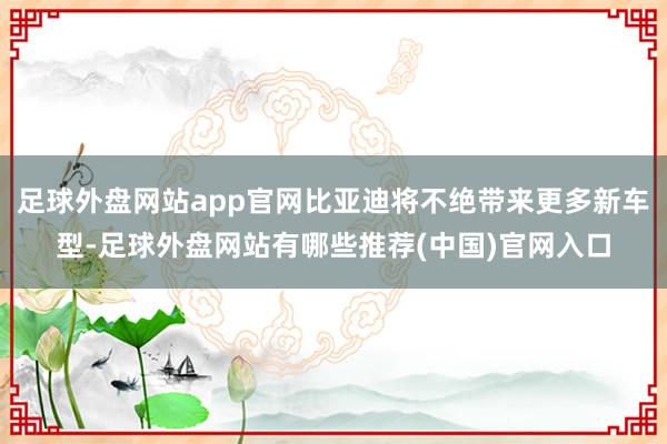 足球外盘网站app官网比亚迪将不绝带来更多新车型-足球外盘网站有哪些推荐(中国)官网入口