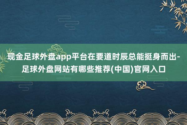 现金足球外盘app平台在要道时辰总能挺身而出-足球外盘网站有哪些推荐(中国)官网入口