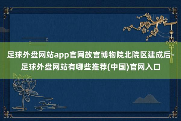 足球外盘网站app官网故宫博物院北院区建成后-足球外盘网站有哪些推荐(中国)官网入口