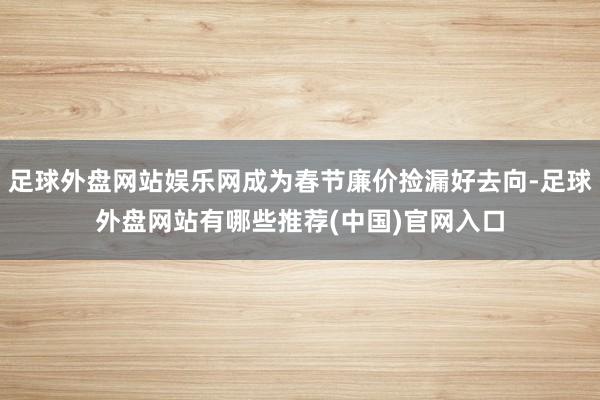 足球外盘网站娱乐网成为春节廉价捡漏好去向-足球外盘网站有哪些推荐(中国)官网入口