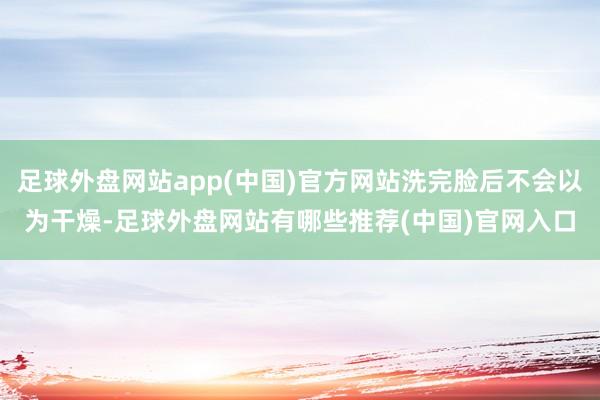 足球外盘网站app(中国)官方网站洗完脸后不会以为干燥-足球外盘网站有哪些推荐(中国)官网入口