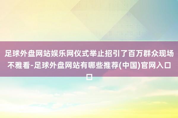 足球外盘网站娱乐网仪式举止招引了百万群众现场不雅看-足球外盘网站有哪些推荐(中国)官网入口