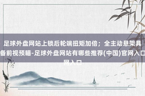 足球外盘网站上锁后轮端扭矩加倍；全主动悬架具备前视预瞄-足球外盘网站有哪些推荐(中国)官网入口