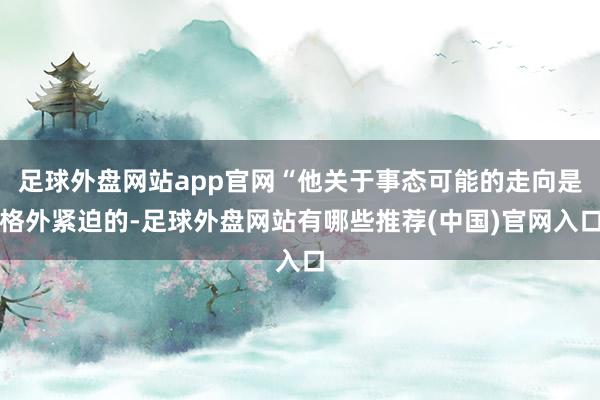 足球外盘网站app官网“他关于事态可能的走向是格外紧迫的-足球外盘网站有哪些推荐(中国)官网入口