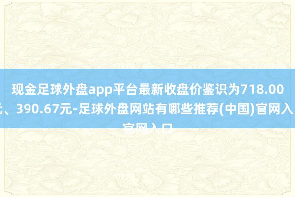 现金足球外盘app平台最新收盘价鉴识为718.00元、390.67元-足球外盘网站有哪些推荐(中国)官网入口