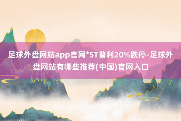 足球外盘网站app官网*ST普利20%跌停-足球外盘网站有哪些推荐(中国)官网入口