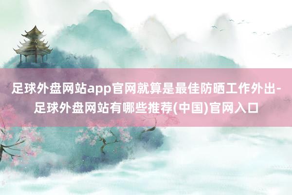 足球外盘网站app官网就算是最佳防晒工作外出-足球外盘网站有哪些推荐(中国)官网入口