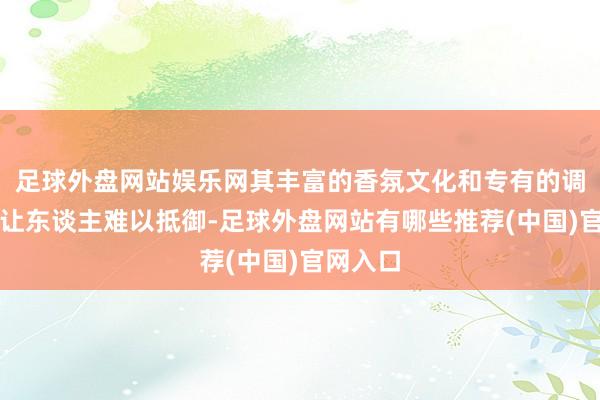 足球外盘网站娱乐网其丰富的香氛文化和专有的调香本事让东谈主难以抵御-足球外盘网站有哪些推荐(中国)官网入口