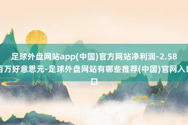 足球外盘网站app(中国)官方网站净利润-2.58百万好意思元-足球外盘网站有哪些推荐(中国)官网入口
