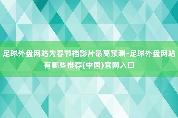 足球外盘网站为春节档影片最高预测-足球外盘网站有哪些推荐(中国)官网入口