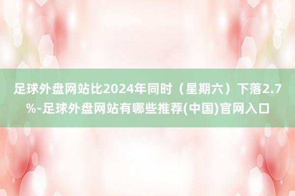 足球外盘网站比2024年同时（星期六）下落2.7%-足球外盘网站有哪些推荐(中国)官网入口