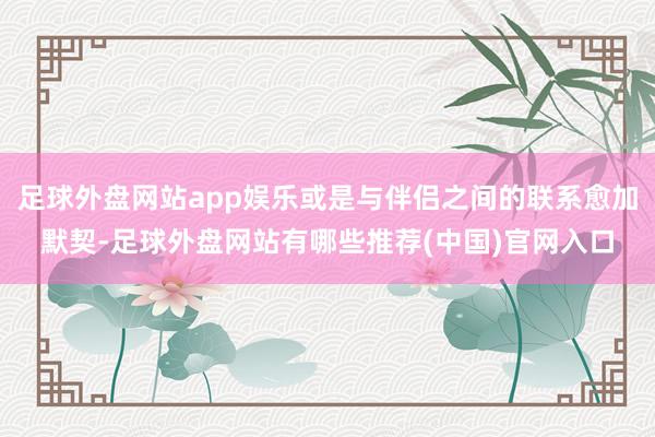 足球外盘网站app娱乐或是与伴侣之间的联系愈加默契-足球外盘网站有哪些推荐(中国)官网入口