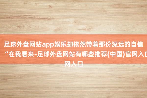 足球外盘网站app娱乐却依然带着那份深远的自信：“在我看来-足球外盘网站有哪些推荐(中国)官网入口