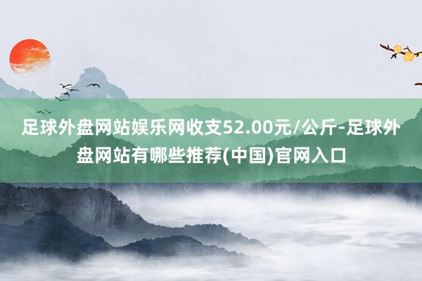 足球外盘网站娱乐网收支52.00元/公斤-足球外盘网站有哪些推荐(中国)官网入口