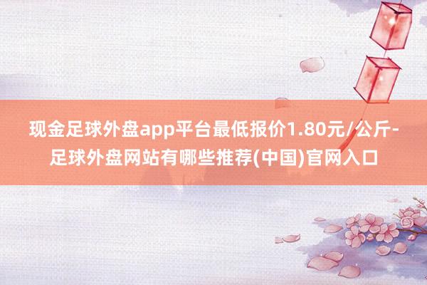 现金足球外盘app平台最低报价1.80元/公斤-足球外盘网站有哪些推荐(中国)官网入口