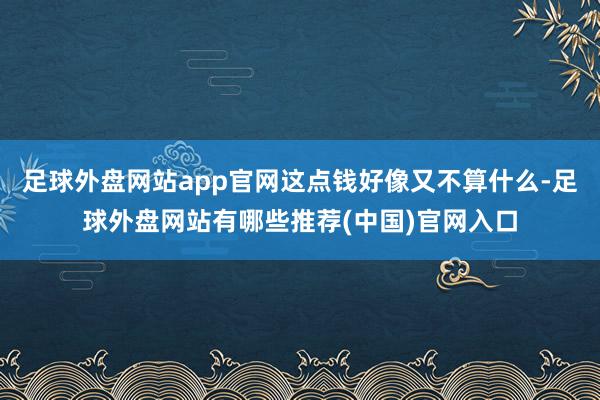 足球外盘网站app官网这点钱好像又不算什么-足球外盘网站有哪些推荐(中国)官网入口