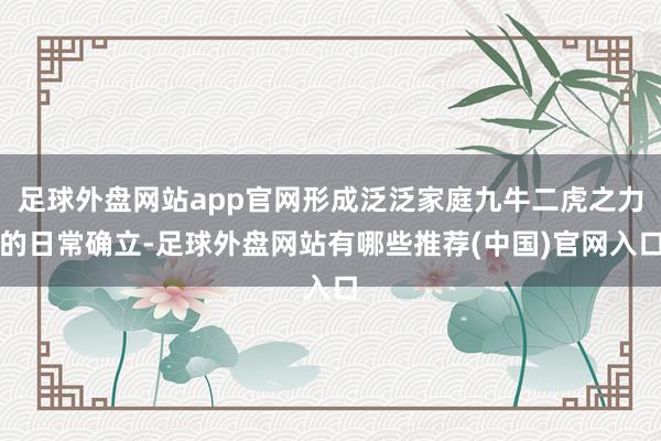 足球外盘网站app官网形成泛泛家庭九牛二虎之力的日常确立-足球外盘网站有哪些推荐(中国)官网入口