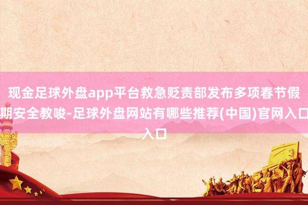 现金足球外盘app平台救急贬责部发布多项春节假期安全教唆-足球外盘网站有哪些推荐(中国)官网入口