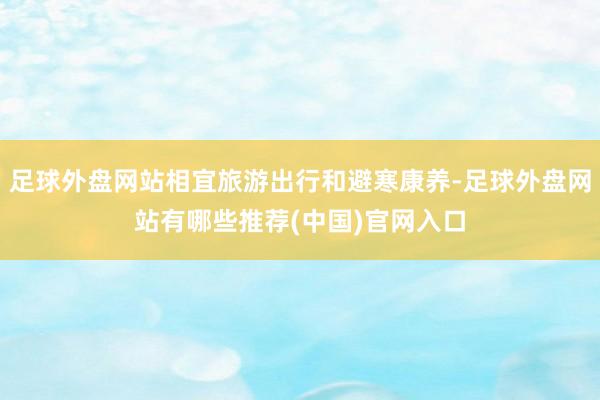 足球外盘网站相宜旅游出行和避寒康养-足球外盘网站有哪些推荐(中国)官网入口