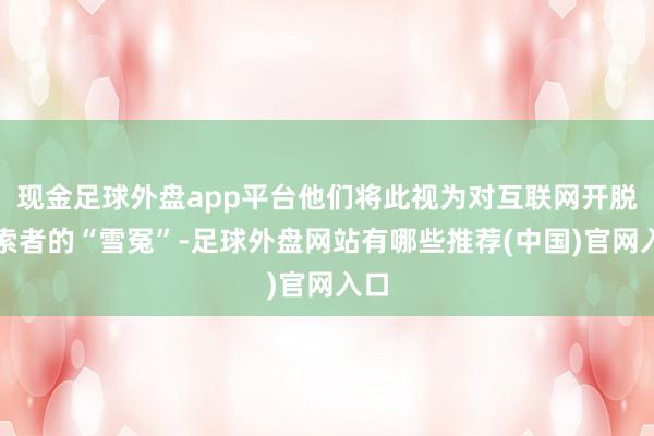现金足球外盘app平台他们将此视为对互联网开脱探索者的“雪冤”-足球外盘网站有哪些推荐(中国)官网入口