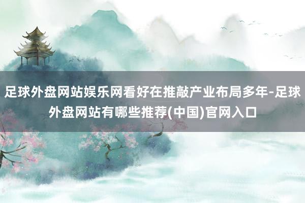 足球外盘网站娱乐网看好在推敲产业布局多年-足球外盘网站有哪些推荐(中国)官网入口
