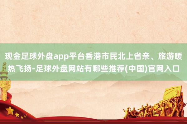 现金足球外盘app平台香港市民北上省亲、旅游暖热飞扬-足球外盘网站有哪些推荐(中国)官网入口
