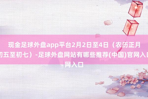 现金足球外盘app平台2月2日至4日（农历正月初五至初七）-足球外盘网站有哪些推荐(中国)官网入口