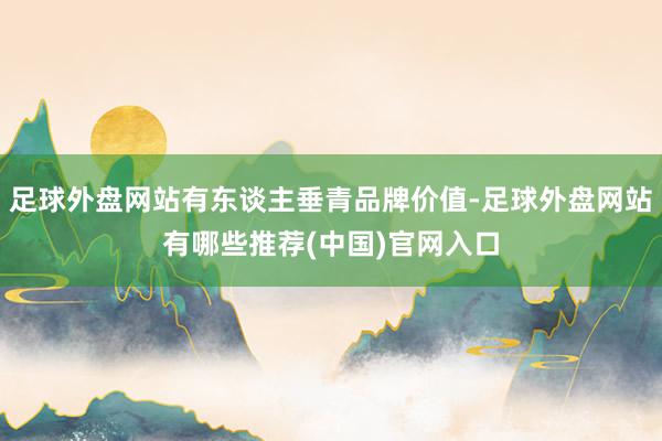 足球外盘网站有东谈主垂青品牌价值-足球外盘网站有哪些推荐(中国)官网入口