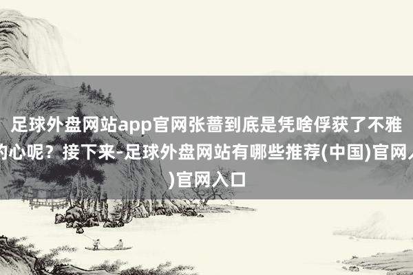 足球外盘网站app官网张蔷到底是凭啥俘获了不雅众的心呢？接下来-足球外盘网站有哪些推荐(中国)官网入口