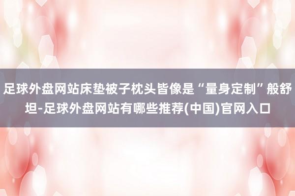 足球外盘网站床垫被子枕头皆像是“量身定制”般舒坦-足球外盘网站有哪些推荐(中国)官网入口