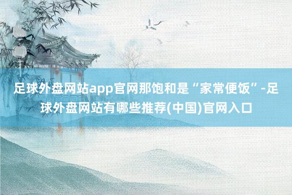 足球外盘网站app官网那饱和是“家常便饭”-足球外盘网站有哪些推荐(中国)官网入口