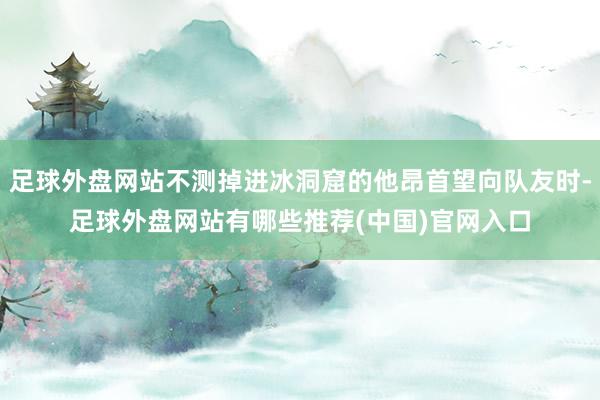 足球外盘网站不测掉进冰洞窟的他昂首望向队友时-足球外盘网站有哪些推荐(中国)官网入口