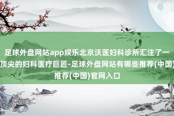 足球外盘网站app娱乐北京沃医妇科诊所汇注了一批国表里顶尖的妇科医疗巨匠-足球外盘网站有哪些推荐(中国)官网入口