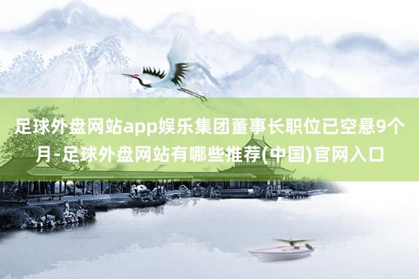 足球外盘网站app娱乐集团董事长职位已空悬9个月-足球外盘网站有哪些推荐(中国)官网入口