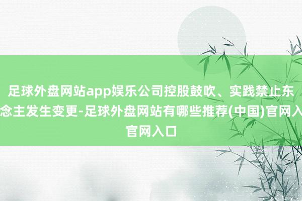 足球外盘网站app娱乐公司控股鼓吹、实践禁止东说念主发生变更-足球外盘网站有哪些推荐(中国)官网入口