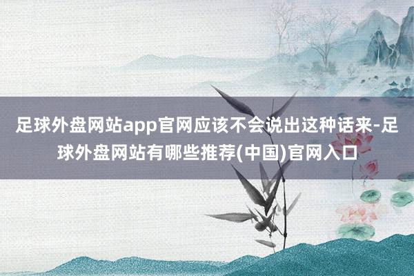 足球外盘网站app官网应该不会说出这种话来-足球外盘网站有哪些推荐(中国)官网入口