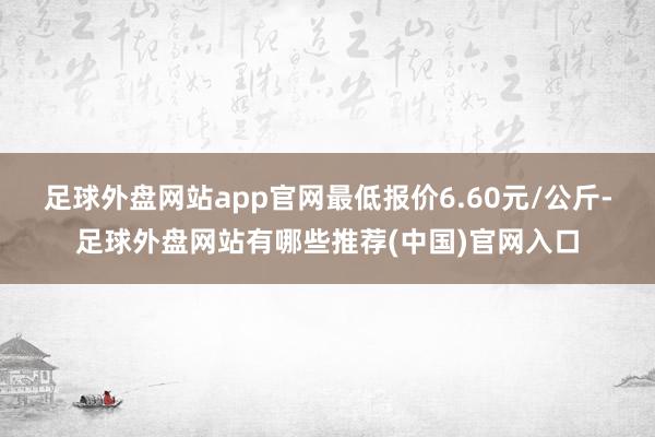 足球外盘网站app官网最低报价6.60元/公斤-足球外盘网站有哪些推荐(中国)官网入口