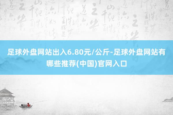 足球外盘网站出入6.80元/公斤-足球外盘网站有哪些推荐(中国)官网入口