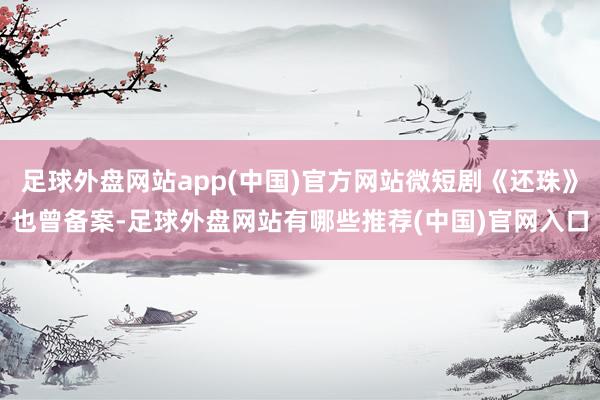 足球外盘网站app(中国)官方网站微短剧《还珠》也曾备案-足球外盘网站有哪些推荐(中国)官网入口