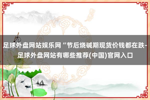 足球外盘网站娱乐网“节后烧碱期现货价钱都在跌-足球外盘网站有哪些推荐(中国)官网入口