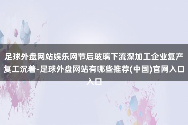 足球外盘网站娱乐网节后玻璃下流深加工企业复产复工沉着-足球外盘网站有哪些推荐(中国)官网入口