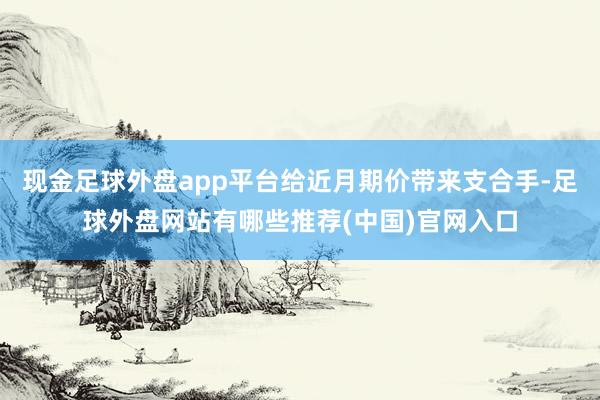 现金足球外盘app平台给近月期价带来支合手-足球外盘网站有哪些推荐(中国)官网入口