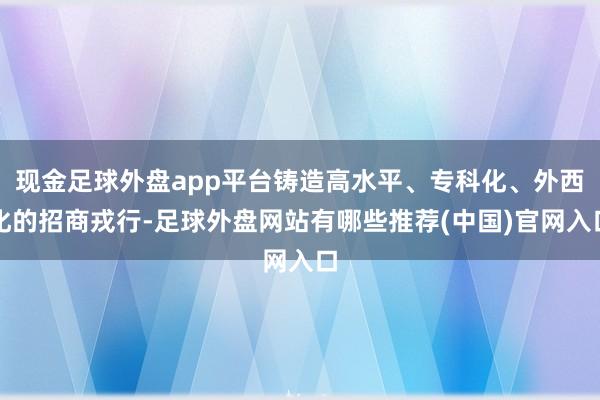 现金足球外盘app平台铸造高水平、专科化、外西化的招商戎行-足球外盘网站有哪些推荐(中国)官网入口