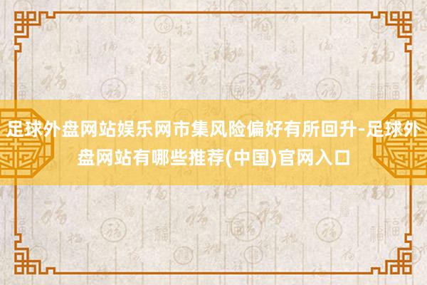 足球外盘网站娱乐网市集风险偏好有所回升-足球外盘网站有哪些推荐(中国)官网入口