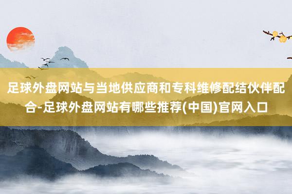 足球外盘网站与当地供应商和专科维修配结伙伴配合-足球外盘网站有哪些推荐(中国)官网入口