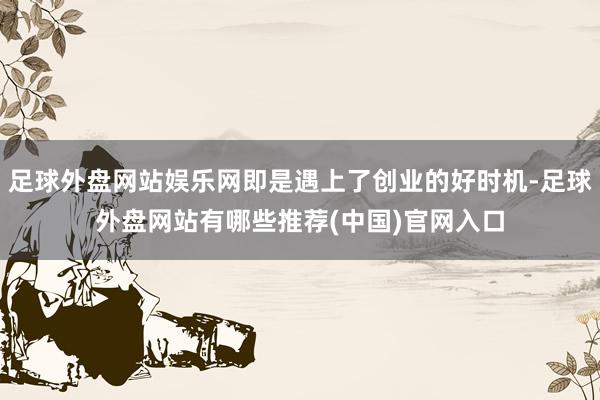 足球外盘网站娱乐网即是遇上了创业的好时机-足球外盘网站有哪些推荐(中国)官网入口