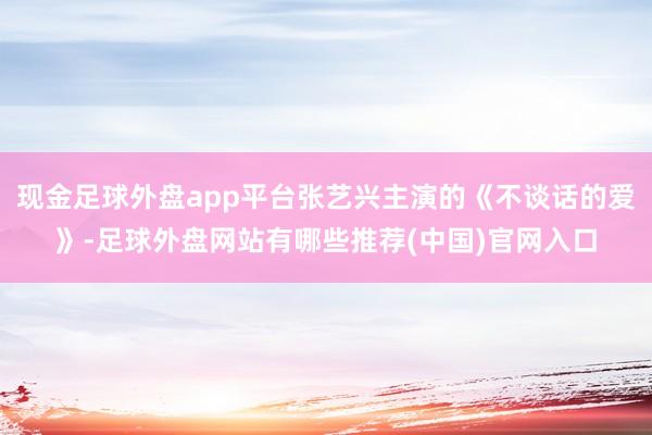 现金足球外盘app平台张艺兴主演的《不谈话的爱》-足球外盘网站有哪些推荐(中国)官网入口